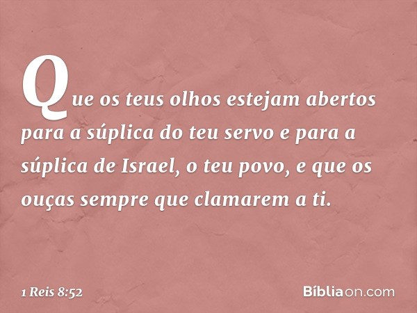 "Que os teus olhos estejam abertos para a súplica do teu servo e para a súplica de Israel, o teu povo, e que os ouças sempre que clamarem a ti. -- 1 Reis 8:52