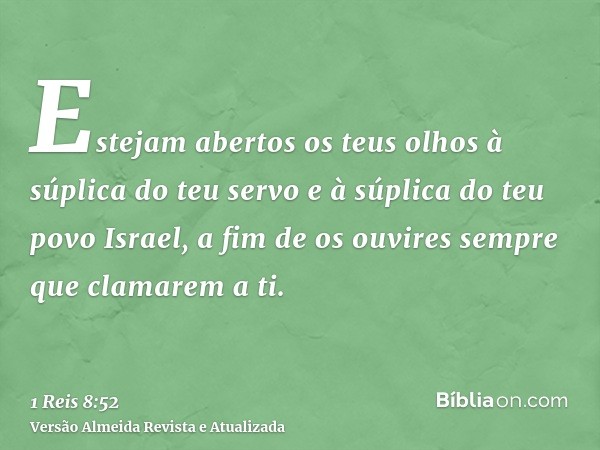 Estejam abertos os teus olhos à súplica do teu servo e à súplica do teu povo Israel, a fim de os ouvires sempre que clamarem a ti.