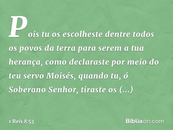 Pois tu os escolheste dentre todos os povos da terra para serem a tua herança, como declaraste por meio do teu servo Moisés, quando tu, ó Soberano Senhor, tiras