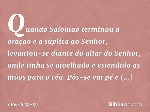 Quando Salomão terminou a oração e a súplica ao Senhor, levantou-se diante do altar do Senhor, onde tinha se ajoelhado e estendido as mãos para o céu. Pôs-se em