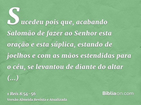 Sucedeu pois que, acabando Salomão de fazer ao Senhor esta oração e esta súplica, estando de joelhos e com as mãos estendidas para o céu, se levantou de diante
