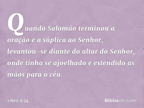 Quando Salomão terminou a oração e a súplica ao Senhor, levantou-se diante do altar do Senhor, onde tinha se ajoelhado e estendido as mãos para o céu. -- 1 Reis