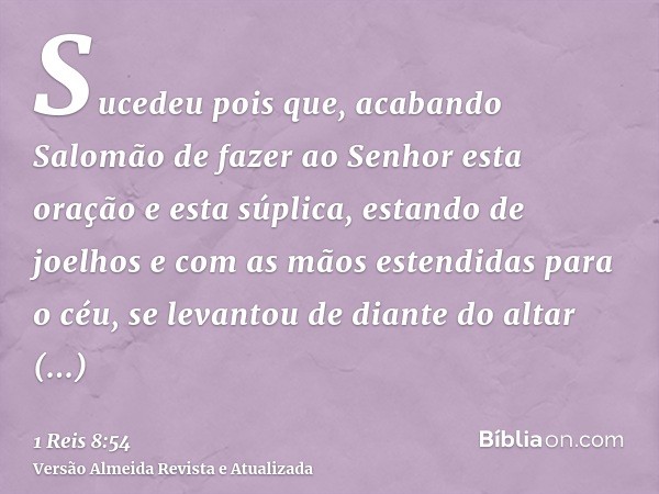 Sucedeu pois que, acabando Salomão de fazer ao Senhor esta oração e esta súplica, estando de joelhos e com as mãos estendidas para o céu, se levantou de diante 