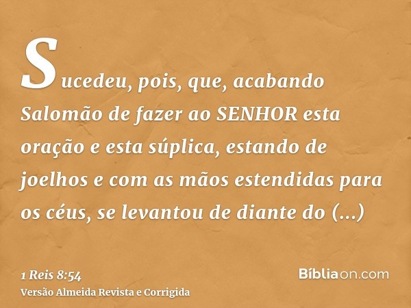 Sucedeu, pois, que, acabando Salomão de fazer ao SENHOR esta oração e esta súplica, estando de joelhos e com as mãos estendidas para os céus, se levantou de dia