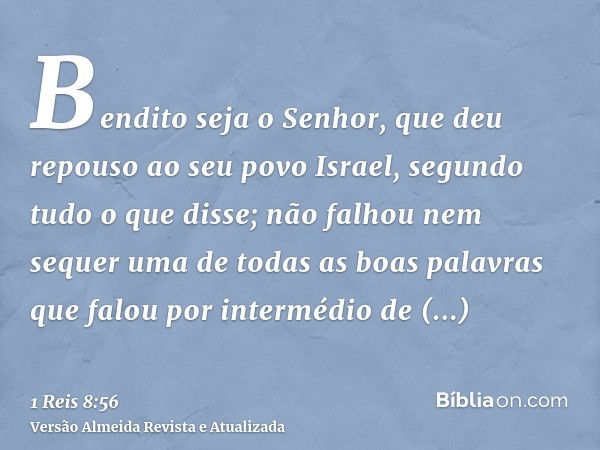 Bendito seja o Senhor, que deu repouso ao seu povo Israel, segundo tudo o que disse; não falhou nem sequer uma de todas as boas palavras que falou por intermédi