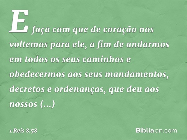 E faça com que de coração nos voltemos para ele, a fim de andarmos em todos os seus caminhos e obedecermos aos seus mandamentos, decretos e ordenanças, que deu