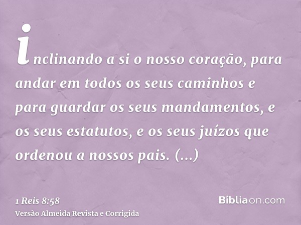 inclinando a si o nosso coração, para andar em todos os seus caminhos e para guardar os seus mandamentos, e os seus estatutos, e os seus juízos que ordenou a no