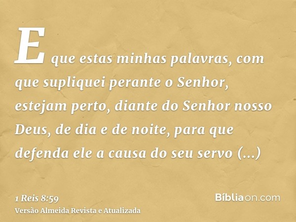 E que estas minhas palavras, com que supliquei perante o Senhor, estejam perto, diante do Senhor nosso Deus, de dia e de noite, para que defenda ele a causa do 