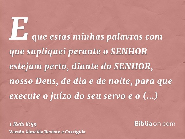 E que estas minhas palavras com que supliquei perante o SENHOR estejam perto, diante do SENHOR, nosso Deus, de dia e de noite, para que execute o juízo do seu s