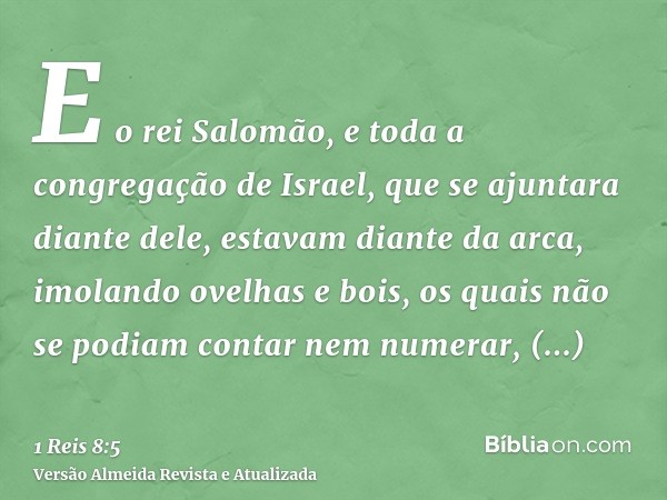 E o rei Salomão, e toda a congregação de Israel, que se ajuntara diante dele, estavam diante da arca, imolando ovelhas e bois, os quais não se podiam contar nem