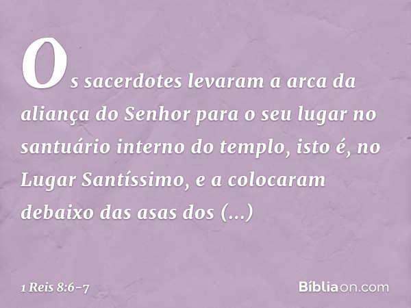 Os sacerdotes levaram a arca da ali­ança do Senhor para o seu lugar no santuário interno do templo, isto é, no Lugar Santíssimo, e a colocaram debaixo das asas 