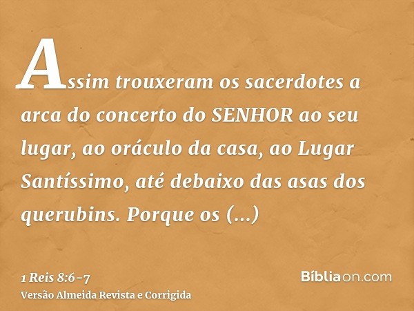 Assim trouxeram os sacerdotes a arca do concerto do SENHOR ao seu lugar, ao oráculo da casa, ao Lugar Santíssimo, até debaixo das asas dos querubins.Porque os q