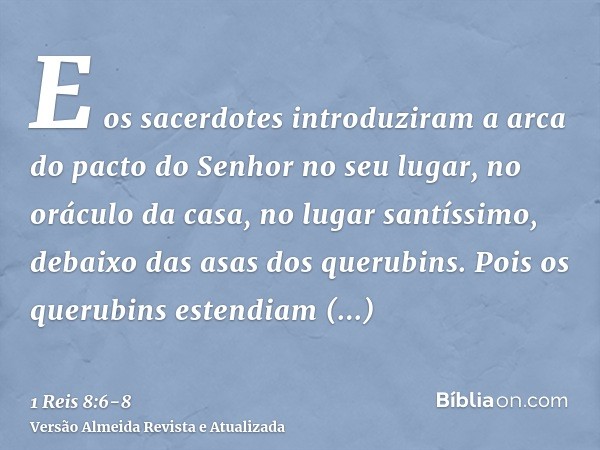 E os sacerdotes introduziram a arca do pacto do Senhor no seu lugar, no oráculo da casa, no lugar santíssimo, debaixo das asas dos querubins.Pois os querubins e