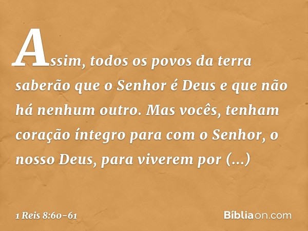 Assim, todos os povos da terra saberão que o Senhor é Deus e que não há nenhum outro. Mas vocês, tenham coração íntegro para com o Senhor, o nosso Deus, para vi