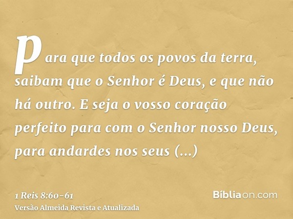 para que todos os povos da terra, saibam que o Senhor é Deus, e que não há outro.E seja o vosso coração perfeito para com o Senhor nosso Deus, para andardes nos