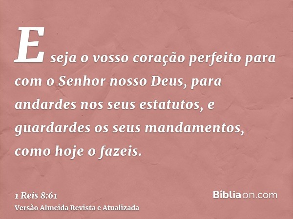 E seja o vosso coração perfeito para com o Senhor nosso Deus, para andardes nos seus estatutos, e guardardes os seus mandamentos, como hoje o fazeis.