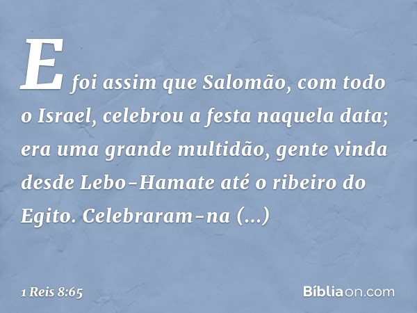 E foi assim que Salomão, com todo o Israel, celebrou a festa naquela data; era uma grande multidão, gente vinda desde Lebo-Hamate até o ribeiro do Egito. Celebr