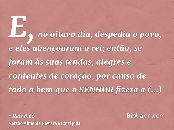 E, no oitavo dia, despediu o povo, e eles abençoaram o rei; então, se foram às suas tendas, alegres e contentes de coração, por causa de todo o bem que o SENHOR