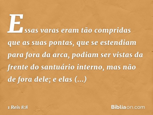 Essas varas eram tão compridas que as suas pontas, que se estendiam para fora da arca, podiam ser vistas da frente do santuário interno, mas não de fora dele; e