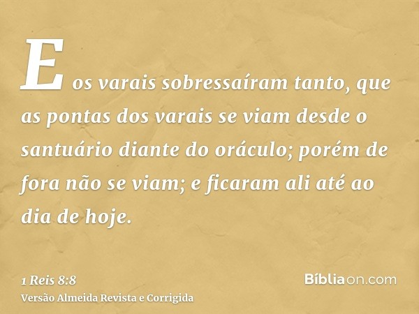 E os varais sobressaíram tanto, que as pontas dos varais se viam desde o santuário diante do oráculo; porém de fora não se viam; e ficaram ali até ao dia de hoj
