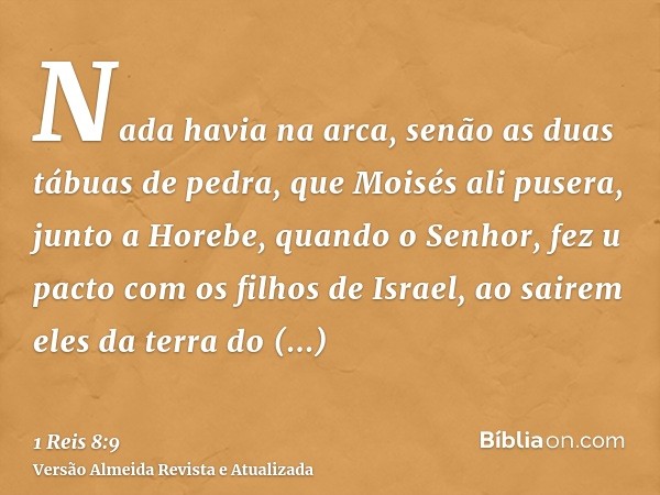 Nada havia na arca, senão as duas tábuas de pedra, que Moisés ali pusera, junto a Horebe, quando o Senhor, fez u pacto com os filhos de Israel, ao sairem eles d