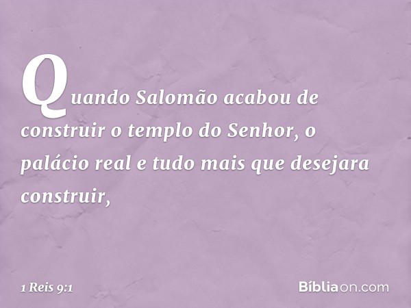 Quando Salomão acabou de construir o templo do Senhor, o palácio real e tudo mais que desejara construir, -- 1 Reis 9:1