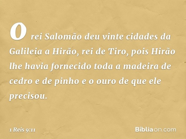 o rei Salomão deu vinte cidades da Galileia a Hirão, rei de Tiro, pois Hirão lhe havia fornecido toda a madeira de cedro e de pinho e o ouro de que ele precisou