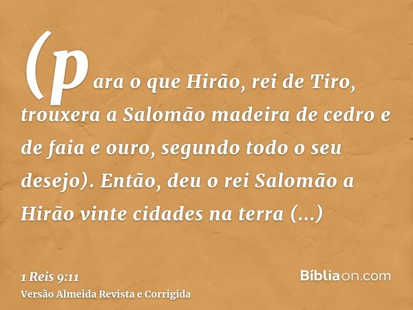 (para o que Hirão, rei de Tiro, trouxera a Salomão madeira de cedro e de faia e ouro, segundo todo o seu desejo). Então, deu o rei Salomão a Hirão vinte cidades