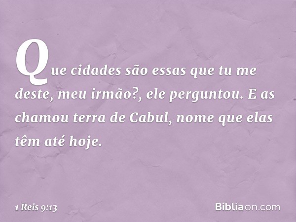 "Que cidades são essas que tu me deste, meu irmão?", ele perguntou. E as chamou terra de Cabul, nome que elas têm até hoje. -- 1 Reis 9:13