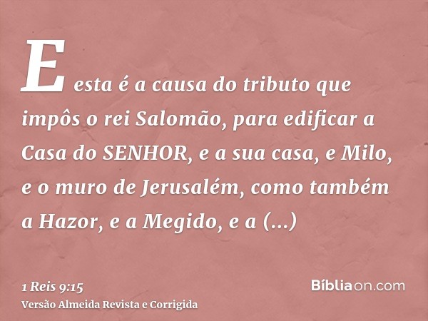 E esta é a causa do tributo que impôs o rei Salomão, para edificar a Casa do SENHOR, e a sua casa, e Milo, e o muro de Jerusalém, como também a Hazor, e a Megid