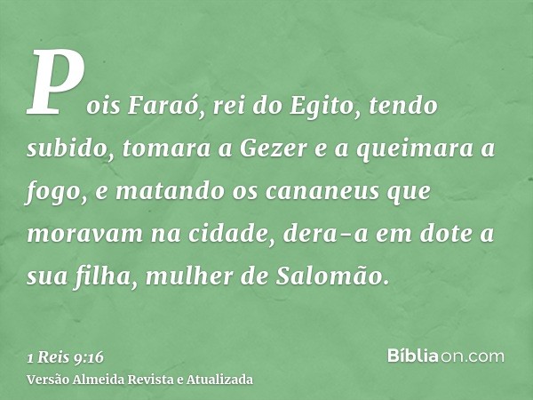 Pois Faraó, rei do Egito, tendo subido, tomara a Gezer e a queimara a fogo, e matando os cananeus que moravam na cidade, dera-a em dote a sua filha, mulher de S