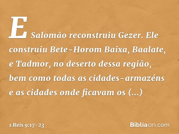 E Salomão reconstruiu Gezer. Ele construiu Bete-Horom Baixa, Baalate, e Tadmor, no deserto dessa região, bem como todas as cidades-armazéns e as cidades onde fi