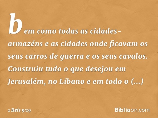 bem como todas as cidades-armazéns e as cidades onde ficavam os seus carros de guerra e os seus cavalos. Construiu tudo o que desejou em Jerusalém, no Líbano e 