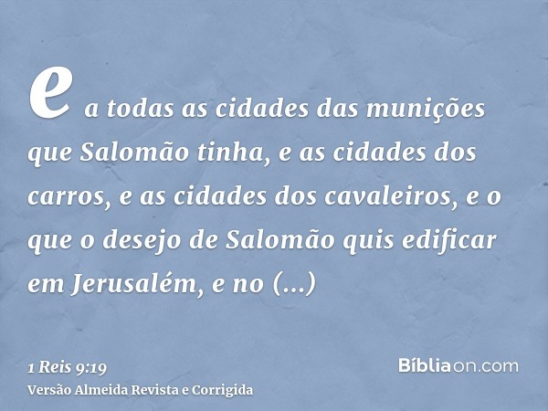 e a todas as cidades das munições que Salomão tinha, e as cidades dos carros, e as cidades dos cavaleiros, e o que o desejo de Salomão quis edificar em Jerusalé