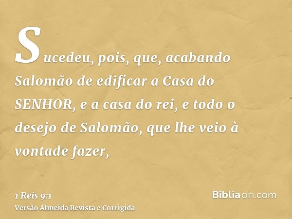 Sucedeu, pois, que, acabando Salomão de edificar a Casa do SENHOR, e a casa do rei, e todo o desejo de Salomão, que lhe veio à vontade fazer,
