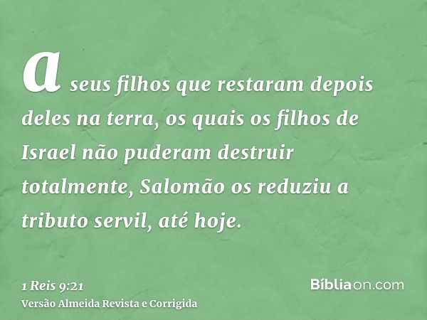 a seus filhos que restaram depois deles na terra, os quais os filhos de Israel não puderam destruir totalmente, Salomão os reduziu a tributo servil, até hoje.