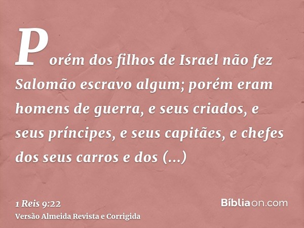 Porém dos filhos de Israel não fez Salomão escravo algum; porém eram homens de guerra, e seus criados, e seus príncipes, e seus capitães, e chefes dos seus carr