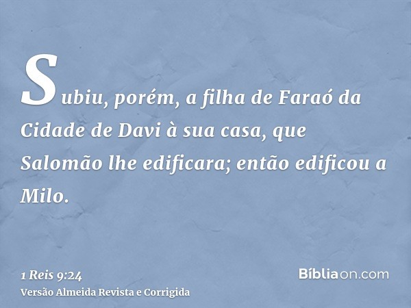 Subiu, porém, a filha de Faraó da Cidade de Davi à sua casa, que Salomão lhe edificara; então edificou a Milo.