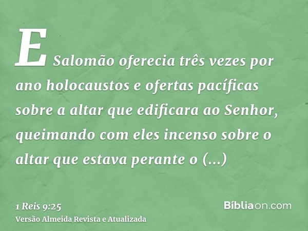 E Salomão oferecia três vezes por ano holocaustos e ofertas pacíficas sobre a altar que edificara ao Senhor, queimando com eles incenso sobre o altar que estava