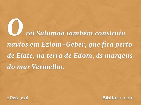 O rei Salomão também construiu navios em Eziom-Geber, que fica perto de Elate, na terra de Edom, às margens do mar Vermelho. -- 1 Reis 9:26