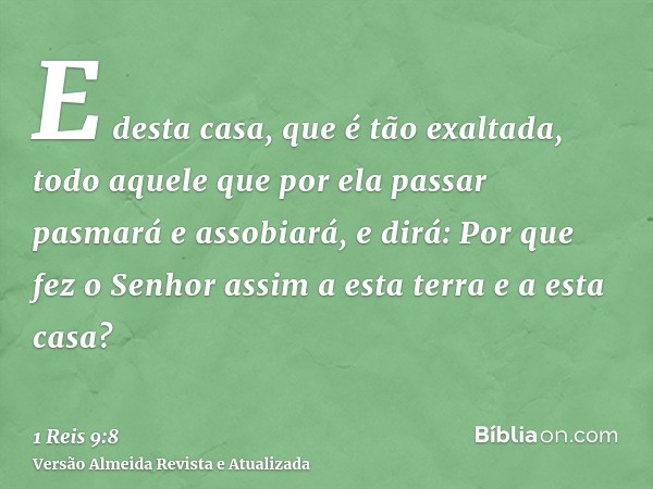 E desta casa, que é tão exaltada, todo aquele que por ela passar pasmará e assobiará, e dirá: Por que fez o Senhor assim a esta terra e a esta casa?