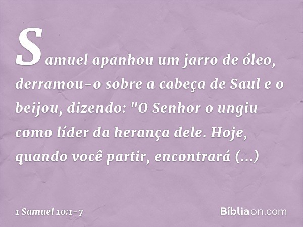 Samuel apanhou um jarro de óleo, derramou-o sobre a cabeça de Saul e o beijou, dizendo: "O Senhor o ungiu como líder da herança dele. Hoje, quando você partir, 