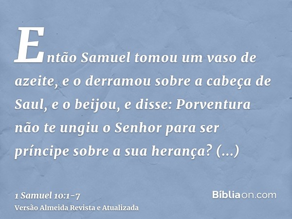 Então Samuel tomou um vaso de azeite, e o derramou sobre a cabeça de Saul, e o beijou, e disse: Porventura não te ungiu o Senhor para ser príncipe sobre a sua h