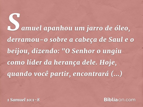 Samuel apanhou um jarro de óleo, derramou-o sobre a cabeça de Saul e o beijou, dizendo: "O Senhor o ungiu como líder da herança dele. Hoje, quando você partir, 