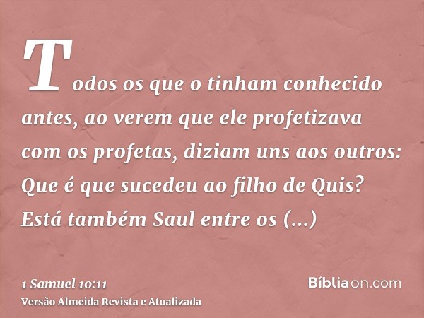 Todos os que o tinham conhecido antes, ao verem que ele profetizava com os profetas, diziam uns aos outros: Que é que sucedeu ao filho de Quis? Está também Saul