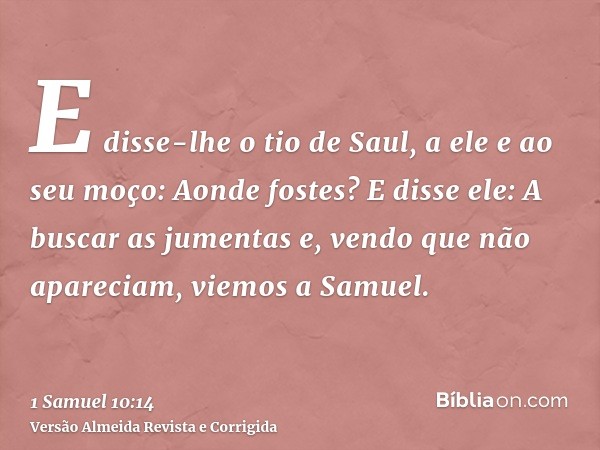 E disse-lhe o tio de Saul, a ele e ao seu moço: Aonde fostes? E disse ele: A buscar as jumentas e, vendo que não apareciam, viemos a Samuel.