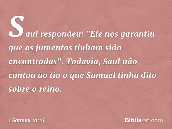 Saul respondeu: "Ele nos garantiu que as jumentas tinham sido encontradas". Todavia, Saul não contou ao tio o que Samuel tinha dito sobre o reino. -- 1 Samuel 1