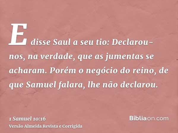 E disse Saul a seu tio: Declarou-nos, na verdade, que as jumentas se acharam. Porém o negócio do reino, de que Samuel falara, lhe não declarou.