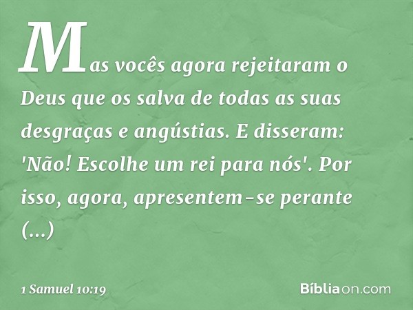 Mas vocês agora rejeitaram o Deus que os salva de todas as suas desgraças e angústias. E disseram: 'Não! Escolhe um rei para nós'. Por isso, agora, apresentem-s