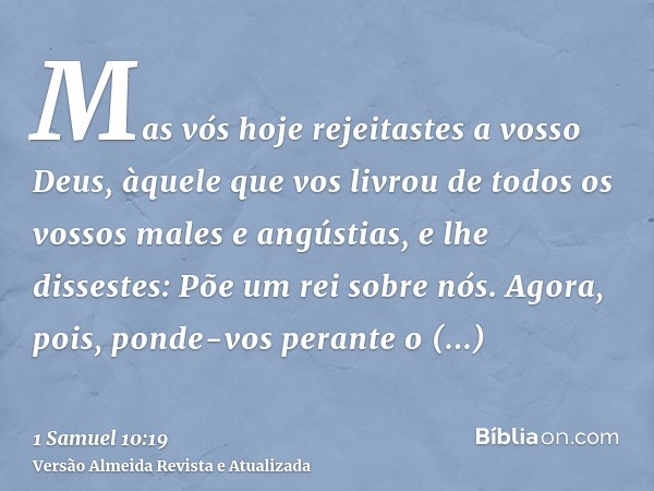 Mas vós hoje rejeitastes a vosso Deus, àquele que vos livrou de todos os vossos males e angústias, e lhe dissestes: Põe um rei sobre nós. Agora, pois, ponde-vos